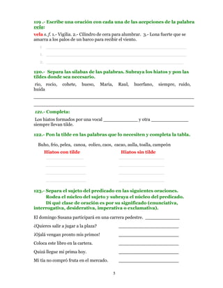 119 .- Escribe una oración con cada una de las acepciones de la palabra
vela:
vela s. f. 1.- Vigilia. 2.- Cilindro de cera para alumbrar. 3.- Lona fuerte que se
amarra a los palos de un barco para recibir el viento.
   1 _________________________________________________
   1. _________________________________________________
   2. ________________________________________________

120.- Separa las sílabas de las palabras. Subraya los hiatos y pon las
tildes donde sea necesario.
rio, rocio,    cohete,    hueso,     Maria,       Raul,   huerfano,   siempre, ruido,
huida
________________________________________________________
________________________________________________________
121.- Completa:
 Los hiatos formados por una vocal ____________ y otra _____________
siempre llevan tilde.

122.- Pon la tilde en las palabras que lo necesiten y completa la tabla.

  Buho, frio, pelea, canoa, eolico, caos, cacao, aulla, toalla, campeón
     Hiatos con tilde                              Hiatos sin tilde
     _____________                                ________________
      ______________                              ________________
      ______________                              ________________
      ______________                              ________________

123.- Separa el sujeto del predicado en las siguientes oraciones.
      Rodea el núcleo del sujeto y subraya el núcleo del predicado.
      Di qué clase de oración es por su significado (enunciativa,
interrogativa, desiderativa, imperativa o exclamativa).

El domingo Susana participará en una carrera pedestre. ____________
¿Quieres salir a jugar a la plaza?                _____________________
¡Ojalá vengan pronto mis primos!                  _____________________
Coloca este libro en la cartera.                  _____________________
Quizá llegue mi prima hoy.                        _____________________
Mi tía no compró fruta en el mercado.             _____________________

                                              5
 