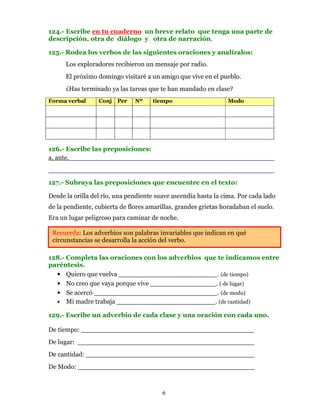 124.- Escribe en tu cuaderno un breve relato que tenga una parte de
descripción, otra de diálogo y otra de narración.

125.- Rodea los verbos de las siguientes oraciones y analízalos:
      Los exploradores recibieron un mensaje por radio.
      El próximo domingo visitaré a un amigo que vive en el pueblo.
      ¿Has terminado ya las tareas que te han mandado en clase?
Forma verbal      Conj   Per   Nº    tiempo                      Modo




126.- Escribe las preposiciones:
a, ante,__________________________________________________
_______________________________________________________
127.- Subraya las preposiciones que encuentre en el texto:

Desde la orilla del río, una pendiente suave ascendía hasta la cima. Por cada lado
de la pendiente, cubierta de flores amarillas, grandes grietas horadaban el suelo.
Era un lugar peligroso para caminar de noche.

 Recuerda: Los adverbios son palabras invariables que indican en qué
 circunstancias se desarrolla la acción del verbo.

128.- Completa las oraciones con los adverbios que te indicamos entre
paréntesis.
  • Quiero que vuelva ________________________. (de tiempo)
  • No creo que vaya porque vive ________________. ( de lugar)
  • Se acercó ______________________________. (de modo)
  • Mi madre trabaja ________________________. (de cantidad)

129.- Escribe un adverbio de cada clase y una oración con cada uno.

De tiempo: __________________________________________
De lugar: ___________________________________________
De cantidad: _________________________________________
De Modo: ___________________________________________



                                         6
 
