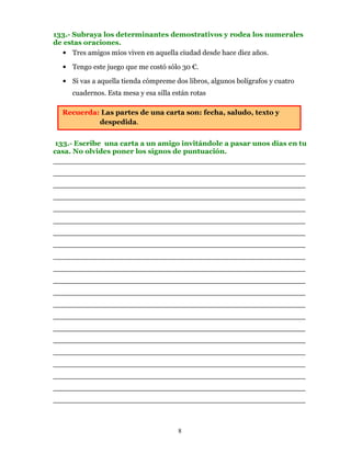 133.- Subraya los determinantes demostrativos y rodea los numerales
de estas oraciones.
   • Tres amigos míos viven en aquella ciudad desde hace diez años.

  • Tengo este juego que me costó sólo 30 €.

  • Si vas a aquella tienda cómpreme dos libros, algunos bolígrafos y cuatro
     cuadernos. Esta mesa y esa silla están rotas

  Recuerda: Las partes de una carta son: fecha, saludo, texto y
           despedida.


133.- Escribe una carta a un amigo invitándole a pasar unos días en tu
casa. No olvides poner los signos de puntuación.
________________________________________________________
________________________________________________________
________________________________________________________
________________________________________________________
________________________________________________________
________________________________________________________
________________________________________________________
________________________________________________________
________________________________________________________
________________________________________________________
________________________________________________________
________________________________________________________
________________________________________________________
________________________________________________________
________________________________________________________
________________________________________________________
________________________________________________________
________________________________________________________
________________________________________________________
________________________________________________________
________________________________________________________



                                       8
 