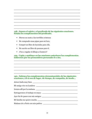 ________________________________________________________
________________________________________________________
________________________________________________________
________________________________________________________
________________________________________________________
________________________________________________________
________________________________________________________
138.- Separa el sujeto y el predicado de las siguientes oraciones.
Señala los complementos del predicado.

     Dieron un susto a las terribles criaturas
     He comprado unas pipas para mi loro.
     Compré un libro de leyendas para ella.
     He escrito un libro de poemas para ti.
     ¿Vas a regalar el dibujo a Gustavo?
139.- Copia y sustituye en las oraciones anteriores los complementos
indirectos por los pronombres personales le o les.
________________________________________________________
________________________________________________________
________________________________________________________
________________________________________________________
________________________________________________________
140.- Subraya los complementos circunstanciales de las siguientes
oraciones y di si son de lugar, de tiempo, de compañía, de modo…

Arturo baila muy bien. ______________________________________
Mi amiga vive en Londres. ___________________________________
Iremos allí por la mañana. ___________________________________
Entregaremos el trabajo en mayo. ______________________________
Ayer fui de paseo con mis amigos: ______________________________
Mi familia me quiere mucho. __________________________________
Mañana iré a París con mis padres. _____________________________




                                        10
 
