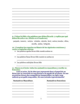 ___________________________________________________
___________________________________________________
___________________________________________________
___________________________________________________
___________________________________________________
___________________________________________________
___________________________________________________
___________________________________________________
___________________________________________________
________________________________________________

9.- Coloca la tilde a las palabras que deben llevarla y explica por qué
deben llevarla o no. (Hazlo en el cuaderno)
 parpado, numero, cartera, cristales, calcetín, farol, carton, tenedor, sillon,
                          mesilla, ambar, boligrafo.

10.- Completa los espacios en blanco de las siguientes oraciones y
vuelve a copiarlas enteras.
   • Las palabras agudas llevan tilde cuando acaban en
      ___________________________________________________
   • Las palabras llanas llevan tilde cuando no acaban en
      ___________________________________________________
   • Las palabras esdrújulas llevan tilde
     ____________________________________________________
11.- Busca en el texto todos los sustantivos masculinos y escribe su
femenino.
      Luis es actor. En la obra que representa hace el papel de un
héroe que se convirtió en rey gracias a la ayuda de un poeta. En sus
aventuras tienen dos compañeros inseparables: un tigre muy
valiente y un gallo muy sabio. ¡Es una extraña representación!

 Sustantivos Masculinos                         Sustantivos femeninos
_____________________                           ______________________
_____________________                           ______________________
_____________________                           ______________________
_____________________                           ______________________
_____________________                           ______________________
_____________________                           ______________________
                                       4
 