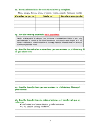 12.- Forma el femenino de estos sustantivos y completa.
   Gato, amigo, doctor, actor, profesor, conde, alcalde, hermano, capitán
Cambian –o por –a            Añade –a             Terminación especial




13.- Lee el dictado y escríbelo en el cuaderno.




14.- Escribe los todos los sustantivos que encuentres en el dictado y di
de qué clase son:
________________________________________________________
________________________________________________________
________________________________________________________
________________________________________________________
________________________________________________________
________________________________________________________
________________________________________________________
________________________________________________________
________________________________________________________
________________________________________________________
15.- Escribe los adjetivos que encuentres en el dictado y di en qué
grado están.
________________________________________________________
________________________________________________________

16.- Escribe los adjetivos de estas oraciones y el nombre al que se
refieren:
      • María tiene una habitación con grandes ventanas.
      • El río Ebro es ancho y caudaloso.
________________________________________________________
________________________________________________________
________________________________________________________

                                     5
 