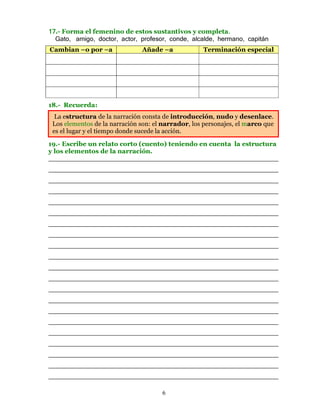 17.- Forma el femenino de estos sustantivos y completa.    .
  Gato, amigo, doctor, actor, profesor, conde, alcalde, hermano, capitán
Cambian –o por –a              Añade –a             Terminación especial




18.- Recuerda:
  La estructura de la narración consta de introducción, nudo y desenlace.
 Los elementos de la narración son: el narrador, los personajes, el marco que
 es el lugar y el tiempo donde sucede la acción.

19.- Escribe un relato corto (cuento) teniendo en cuenta la estructura
y los elementos de la narración.
________________________________________________________
________________________________________________________
________________________________________________________
________________________________________________________
________________________________________________________
________________________________________________________
________________________________________________________
________________________________________________________
________________________________________________________
________________________________________________________
________________________________________________________
________________________________________________________
________________________________________________________
________________________________________________________
________________________________________________________
________________________________________________________
________________________________________________________
________________________________________________________
________________________________________________________
________________________________________________________
________________________________________________________

                                      6
 