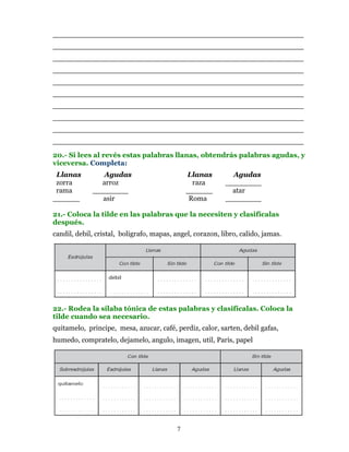 ________________________________________________________
________________________________________________________
________________________________________________________
________________________________________________________
________________________________________________________
________________________________________________________
________________________________________________________
________________________________________________________
________________________________________________________
________________________________________________________
20.- Si lees al revés estas palabras llanas, obtendrás palabras agudas, y
viceversa. Completa:
 Llanas         Agudas                         Llanas        Agudas
 zorra         arroz                             raza      ________
 rama        ________                          ______        atar
______         asir                             Roma       ________

21.- Coloca la tilde en las palabras que la necesiten y clasifícalas
después.
candil, debil, cristal, boligrafo, mapas, angel, corazon, libro, calido, jamas.




22.- Rodea la sílaba tónica de estas palabras y clasifícalas. Coloca la
tilde cuando sea necesario.
quitamelo, principe, mesa, azucar, café, perdiz, calor, sarten, debil gafas,
humedo, compratelo, dejamelo, angulo, imagen, util, Paris, papel




                                           7
 