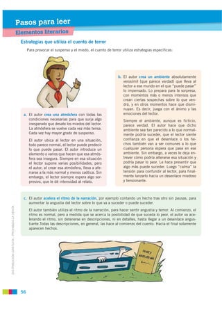 Pasos para leer
                                             Elementos literarios
                                              Estrategias que utiliza el cuento de terror
                                                   Para provocar el suspenso y el miedo, el cuento de terror utiliza estrategias específicas:




                                                                                                           b. El autor crea un ambiente absolutamente
                                                                                                              verosímil (que parece verdad) que lleva al
                                                                                                              lector a ese mundo en el que “puede pasar”
                                                                                                              lo impensado. Lo prepara para la sorpresa,
                                                                                                              con momentos más o menos intensos que
                                                                                                              crean ciertas sospechas sobre lo que ven-
                                                                                                              drá, y en otros momentos hace que dismi-
                                                                                                              nuyan. Es decir, juega con el ánimo y las
                                                a. El autor crea una atmósfera con todas las                  emociones del lector.
                                                   condiciones necesarias para que surja algo                 Siempre el ambiente, aunque es ficticio,
                                                   inesperado que desate los miedos del lector.               parece verdad. El autor hace que dicho
                                                   La atmósfera se vuelve cada vez más tensa.                 ambiente sea tan parecido a lo que normal-
                                                   Cada vez hay mayor grado de suspenso.                      mente podría suceder, que el lector siente
                                                    El autor ubica al lector en una situación,                confianza en que el desenlace o los he-
                                                    todo parece normal, el lector puede predecir              chos también van a ser comunes a lo que
                                                    lo que puede pasar. El autor introduce un                 cualquier persona espera que pase en ese
                                                    elemento o varios que hacen que esa atmós-                ambiente. Sin embargo, a veces le deja en-
                                                    fera sea insegura. Siempre en esa situación               trever cómo podría alterarse esa situación y
                                                    el lector supone varias posibilidades, pero               podría pasar lo peor. Le hace presentir que
                                                    el autor, al crear esa atmósfera, lleva a afe-            algo más puede suceder. Luego “calma” la
                                                    rrarse a la más normal y menos caótica. Sin               tensión para confundir al lector, para final-
                                                    embargo, el lector siempre espera algo sor-               mente lanzarlo hacia un desenlace miedoso
                                                    presivo, que le dé intensidad al relato.                  y tensionante.



                                                c. El autor acelera el ritmo de la narración, por ejemplo contando un hecho tras otro sin pausas, para
                                                   aumentar la angustia del lector sobre lo que va a suceder o puede suceder.
DISTRIBUCIÓN GRATUITA - PROHIBIDA LA VENTA




                                                    El autor también utiliza el ritmo de la narración, para hacer sentir angustia y temor. Al comienzo, el
                                                    ritmo es normal, pero a medida que se acerca la posibilidad de que suceda lo peor, el autor va ace-
                                                    lerando el ritmo, sin detenerse en descripciones, ni en detalles, hasta llegar a un desenlace angus-
                                                    tiante.Todas las descripciones, en general, las hace al comienzo del cuento. Hacia el final solamente
                                                    aparecen hechos.




                                              56
 