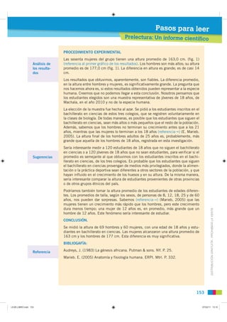 Pasos para leer
                                                                         Prelectura: Un informe científico

                                  PROCEDIMIENTO EXPERIMENTAL
                                  Las sesenta mujeres del grupo tienen una altura promedio de 163,0 cm. (fig. 1)
                   Análisis de    (referencia al primer gráfico de los resultados). Los hombres son más altos; su altura
                   los resulta-   promedio es de 177,0 cm (fig. 1). La diferencia en altura es grande; es de casi 14
                   dos            cm.
                                  Los resultados que obtuvimos, aparentemente, son fiables. La diferencia promedio,
                                  en la altura entre hombres y mujeres, es significativamente grande. La pregunta que
                                  nos hacemos ahora es, si estos resultados obtenidos pueden representar a la especie
                                  humana. Creemos que no podemos llegar a esta conclusión. Nosotros pensamos que
                                  los estudiantes elegidos son una muestra representativa de jóvenes de 18 años, de
                                  Machala, en el año 2010 y no de la especie humana.
                                  La elección de la muestra fue hecha al azar. Se pidió a los estudiantes inscritos en el
                                  bachillerato en ciencias de estos tres colegios, que se registren voluntariamente en
                                  la clases de biología. De todas maneras, es posible que los estudiantes que siguen el
                                  bachillerato en ciencias, sean más altos o más pequeños que el resto de la población.
                                  Además, sabemos que los hombres no terminan su crecimiento antes que a los 21
                                  años, mientras que las mujeres lo terminan a los 18 años (referenciaA) (E. Marieb.
                                  2005). La altura final de los hombres adultos de 25 años es, probablemente, más
                                  grande que aquella de los hombres de 18 años, registrada en esta investigación.
                                  Sería interesante medir a 120 estudiantes de 18 años que no siguen el bachillerato
                                  en ciencias o a 120 jóvenes de 18 años que no sean estudiantes, para verificar si el
                   Sugerencias    promedio es semejante al que obtuvimos con los estudiantes inscritos en el bachi-
                                  llerato en ciencias, de los tres colegios. Es probable que los estudiantes que siguen
                                  el bachillerato en ciencias provengan de medios más privilegiados, donde la alimen-
                                  tación o la práctica deportiva sean diferentes a otros sectores de la población, y que
                                  hayan influido en el crecimiento de los huesos y en su altura. De la misma manera,
                                  sería interesante comparar la altura de estudiantes provenientes de otras provincias
                                  o de otros grupos étnicos del país.
                                  Podríamos también tomar la altura promedio de los estudiantes de edades diferen-
                                  tes. Los promedios de talla, según los sexos, de personas de 8, 12, 18, 25 y de 60
                                  años, nos pueden dar sorpresas. Sabemos (referenciaA) (Marieb, 2005) que las
                                  mujeres tienen un crecimiento más rápido que los hombres, pero este crecimiento
                                  dura menos tiempo; una mujer de 12 años es, en promedio, más grande que un
                                  hombre de 12 años. Este fenómeno sería interesante de estudiar.                                  DISTRIBUCIÓN GRATUITA - PROHIBIDA LA VENTA

                                  CONCLUSIÓN.
                                  Se midió la altura de 69 hombres y 60 mujeres, con una edad de 18 años y estu-
                                  diantes en bachillerato en ciencias. Las mujeres alcanzaron una altura promedio de
                                  163 cm y los hombres de 177 cm. Esta diferencia es muy significativa.
                                  BIBLIOGAFÍA:

                   Referencia     Audreys, J. (1983) La génesis africana. Putman & sons. NY. P. 25.
                                  Marieb. E. (2005) Anatomía y fisiología humana. ERPI. Mtrl. P. 332.




                                                                                                                       153


L9 B5 LIBRO.indd 153                                                                                                        07/02/11 13:10
 