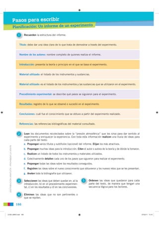 Pasos para escribir
                                                                                                                 ento
                                               Planificación: Un informe de un experim

                                                 1    Recuerden la estructura del informe:


                                                  Título: debe dar una idea clara de lo que trata de demostrar a través del experimento.


                                                  Nombre de los autores: nombre completo de quienes realiza el informe.


                                                  Introducción: presenta la teoría o principio en el que se basa el experimento.


                                                  Material utilizado: el listado de los instrumentos y sustancias.


                                                  Material utilizado: es el listado de los instrumentos y las sustancias que se utilizaron en el experimento.


                                                  Procedimiento experimental: se describe qué pasos se siguieron para el experimento.


                                                  Resultados: registro de lo que se observó o sucedió en el experimento.


                                                  Conclusiones: cuál fue el conocimiento que se obtuvo a partir del experimento realizado.


                                                  Referencias: las referencias bibliográficas del material consultado.


                                                 2    Lean los documentos recolectados sobre la “presión atmosférica” que les sirva para dar sentido al
                                                      experimento y enriquecer la experiencia. Con toda esta información realicen una lluvia de ideas para
                                                      cada parte del texto:
                                                      a. Propongan varios títulos y subtítulos (opcional) del informe. Elijan los más atractivos.
  DISTRIBUCIÓN GRATUITA - PROHIBIDA LA VENTA




                                                      b. Propongan muchas ideas para la introducción. Citen el autor o autora de la teoría y de dónde la tomaron.
                                                      c. Realicen un listado de todos los instrumentos y materiales utilizados.
                                                      d. Colectivamente detallen cada uno de los pasos que siguieron para realizar el experimento.
                                                      e. Propongan todas las ideas sobre los resultados conseguidos.
                                                      f. Registren las ideas sobre el nuevo conocimiento que obtuvieron y los nuevos retos que se les presentan.
                                                      g. Anoten toda la bibliografía que utilizaron.

                                                 3    Seleccionen las ideas que deben quedar en: a) la       5     Ordenen las ideas que quedaron para cada
                                                      introducción; b) en el procedimiento experimen-              parte del texto, de manera que tengan una
                                                      tal, c) en los resultados y d) en las conclusiones.          secuencia lógica para los lectores.


                                                 4    Eliminen las ideas que no son pertinentes o
                                                      que se repiten.

                                                166


L9 B5 LIBRO.indd 166                                                                                                                                                07/02/11 13:10
 