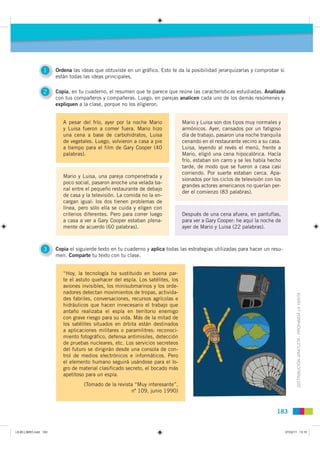1     Ordena las ideas que obtuviste en un gráfico. Esto te da la posibilidad jerarquizarlas y comprobar si
                       están todas las ideas principales.

                 2     Copia, en tu cuaderno, el resumen que te parece que reúne las características estudiadas. Analízalo
                       con tus compañeros y compañeras. Luego, en parejas analicen cada uno de los demás resúmenes y
                       expliquen a la clase, porque no los eligieron.


                          A pesar del frío, ayer por la noche Mario             Mario y Luisa son dos tipos muy normales y
                          y Luisa fueron a comer fuera. Mario hizo              armónicos. Ayer, cansados por un fatigoso
                          una cena a base de carbohidratos, Luisa               día de trabajo, pasaron una noche tranquila
                          de vegetales. Luego, volvieron a casa a pie           cenando en el restaurante vecino a su casa.
                          a tiempo para el film de Gary Cooper (40              Luisa, leyendo al revés el menú, frente a
                          palabras).                                            Mario, eligió una cena hipocalórica. Hacía
                                                                                frío, estaban sin carro y se les había hecho
                                                                                tarde, de modo que se fueron a casa casi
                                                                                corriendo. Por suerte estaban cerca. Apa-
                          Mario y Luisa, una pareja compenetrada y
                                                                                sionados por los ciclos de televisión con los
                          poco social, pasaron anoche una velada ba-
                                                                                grandes actores americanos no querían per-
                          nal entre el pequeño restaurante de debajo
                                                                                der el comienzo (83 palabras).
                          de casa y la televisión. La comida no la en-
                          cargan igual: los dos tienen problemas de
                          línea, pero sólo ella se cuida y eligen con
                          criterios diferentes. Pero para correr luego          Después de una cena afuera, en pantuflas,
                          a casa a ver a Gary Cooper estaban plena-             para ver a Gary Cooper: he aquí la noche de
                          mente de acuerdo (60 palabras).                       ayer de Mario y Luisa (22 palabras).



                 3     Copia el siguiente texto en tu cuaderno y aplica todas las estrategias utilizadas para hacer un resu-
                       men. Comparte tu texto con tu clase.


                          “Hoy, la tecnología ha sustituido en buena par-
                          te el astuto quehacer del espía. Los satélites, los
                          aviones invisibles, los minisubmarinos y los orde-
                          nadores detectan movimientos de tropas, activida-
                          des fabriles, conversaciones, recursos agrícolas e                                                           DISTRIBUCIÓN GRATUITA - PROHIBIDA LA VENTA
                          hidráulicos que hacen innecesario el trabajo que
                          antaño realizaba el espía en territorio enemigo
                          con grave riesgo para su vida. Más de la mitad de
                          los satélites situados en órbita están destinados
                          a aplicaciones militares o paramilitres: reconoci-
                          miento fotográfico, defensa antimisiles, detección
                          de pruebas nucleares, etc. Los servicios secreteos
                          del futuro se dirigirán desde una consola de con-
                          trol de medios electrónicos e informáticos. Pero
                          el elemento humano seguirá usándose para el lo-
                          gro de material clasificado secreto, el bocado más
                          apetitoso para un espía.
                                   (Tomado de la revista “Muy interesante”,
                                                       nº 109, junio 1990)


                                                                                                                           183


L9 B5 LIBRO.indd 183                                                                                                            07/02/11 13:10
 