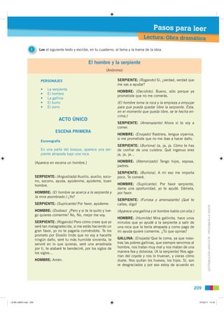 Pasos para leer
                                                                                             Lectura: Obra dramática

                 1       Lee el siguiente texto y escribe, en tu cuaderno, el tema y la trama de la obra.


                                                         El hombre y la serpiente
                                                                     (Anónimo)

                          PERSONAJES                                        SERPIENTE: (Rogando) Sí, ¿verdad, verdad que
                                                                            me vas a ayudar?
                          •    La serpiente
                                                                            HOMBRE: (Decidido). Bueno, sólo porque ya
                          •    El hombre
                                                                            prometiste que no me comerás.
                          •    La gallina
                          •    El burro                                     (El hombre toma la roca y la empieza a empujar
                          •    El zorro                                     para que pueda quedar libre la serpiente. Ésta,
                                                                            en el momento que queda libre, se le hecha en-
                                                                            cima.)
                                      ACTO ÚNICO
                                                                            SERPIENTE: (Amenazante) Ahora sí te voy a
                                                                            comer.
                                    ESCENA PRIMERA
                                                                            HOMBRE: (Enojado) Rastrera, lengua viperina,
                                                                            si me prometiste que no me ibas a hacer daño.
                          Escenografía
                                                                            SERPIENTE: (Burlona) Ja, ja, ja. Cómo te has
                          En una parte del bosque, aparece una ser-         de confiar de una culebra. Qué ingenuo eres
                          piente atrapada bajo una roca.                    ja, ja, ja…

                       (Aparece en escena un hombre.)                       HOMBRE: (Aterrorizado) Tengo hijos, esposa,
                                                                            padres.
                                                                            SERPIENTE: (Burlona). A mi eso me importa
                       SERPIENTE: (Angustiada) Auxilio, auxilio, soco-      poco. Te comeré.
                       rro, socorro, ayuda, ayúdenme, ayúdeme, buen
                       hombre.                                              HOMBRE: (Suplicante). Por favor serpiente,
                                                                            dame una oportunidad, yo te ayudé. Dámela,
                       HOMBRE: (El hombre se acerca a la serpiente y        por favor.
                       la mira asombrado.) ¿Yo?
                                                                            SERPIENTE: (Furiosa y amenazante) ¡Qué te
                       SERPIENTE: (Suplicante) Por favor, ayúdeme.          calles, digo!
                                                                                                                                       DISTRIBUCIÓN GRATUITA - PROHIBIDA LA VENTA
                       HOMBRE: (Dudoso) ¿Pero y si te la quito y lue-       (Aparece una gallina y el hombre habla con ella.)
                       go quieres comerme? No, No, mejor me voy.
                                                                            HOMBRE: (Humilde) Mira gallinita, hace unos
                       SERPIENTE: (Rogando) Pero cómo crees que yo          minutos que yo ayudé a la serpiente a salir de
                       seré tan malagradecida, si me estás haciendo un      una roca que la tenía atrapada y como pago de
                       gran favor, yo no te pagaría comiéndote. Te los      mi ayuda quiere comerme. ¿Tú que opinas?
                       prometo por Diosito lindo que no voy a hacerte
                       ningún daño, seré tu más humilde sirvienta, te       GALLINA: (Enojada) Que te coma, ya que noso-
                       serviré en lo que quieras, seré una arrastrada       tras las pobres gallinas, que siempre servimos al
                       por ti, te alabaré te bendeciré, por los siglos de   hombre, nos tratan muy mal y nos matan de una
                       los siglos…                                          manera fea y dolorosa. (A la serpiente) Nos aga-
                                                                            rran del coyote y nos lo truenan, y vieras cómo
                       HOMBRE: Amén.                                        duele. Nos quitan los huevos, los hijos. Sí, son
                                                                            re desgraciados y por eso estoy de acuerdo en




                                                                                                                            209


L9 B6 LIBRO.indd 209                                                                                                            07/02/11 14:35
 