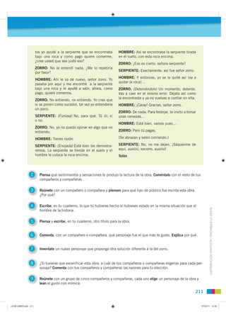 tos yo ayudé a la serpiente que se encontraba        HOMBRE: Así se encontraba la serpiente tirada
                       bajo una roca y como pago quiere comerme,            en el suelo, con esta roca encima.
                       ¿cree usted que sea justo eso?
                                                                            ZORRO: ¿Eso es cierto, señora serpiente?
                       ZORRO: No la entendí nada. ¿Me lo repetiría
                                                                            SERPIENTE: Exactamente, así fue señor zorro.
                       por favor?
                                                                            HOMBRE: Y entonces, yo se la quité así (va a
                       HOMBRE: Ahí le va de nuevo, señor zorro. Yo
                                                                            quitar la roca)…
                       pasaba por aquí y me encontré a la serpiente
                       bajo una roca y le ayudé a salir, ahora, como        ZORRO: (Deteniéndolo) Un momento, detente.
                       pago, quiere comerme.                                Vas a caer en el mismo error. Déjala así como
                                                                            la encontraste y ya no vuelvas a confiar en ella.
                       ZORRO: No entiendo, no entiendo. Yo creo que
                       si se ponen como sucedió, tal vez yo entendería      HOMBRE: ¡Caray! Gracias, señor zorro.
                       un poco.
                                                                            ZORRO: De nada. Para festejar, te invito a tomar
                       SERPIENTE: (Furiosa) No, para qué. Tú dí; sí         unas cervezas…
                       o no.
                                                                            HOMBRE: Está bien, vamos pues…
                       ZORRO: No, yo no puedo opinar en algo que no
                       entiendo.                                            ZORRO: Pero tú pagas.

                       HOMBRE: Tienes razón.                                (Se abrazan y salen corriendo.)

                       SERPIENTE: (Enojada) Está bien los demostra-         SERPIENTE: No, no me dejen, ¡Sáquenme de
                       remos. La serpiente se tiende en el suelo y el       aquí, auxilio, socorro, auxilio!
                       hombre le coloca la roca encima.                     Telón




                 2       Piensa qué sentimientos y sensaciones te produjo la lectura de la obra. Coméntalo con el resto de tus
                         compañeros y compañeras.

                 3       Reúnete con un compañero o compañera y piensen para qué tipo de público fue escrita esta obra.
                         ¿Por qué?

                 4       Escríbe, en tu cuaderno, lo que tú hubieras hecho si hubieses estado en la misma situación que el
                         hombre de la historia.                                                                                         DISTRIBUCIÓN GRATUITA - PROHIBIDA LA VENTA


                 5       Piensa y escribe, en tu cuaderno, otro título para la obra.


                 6       Comenta, con un compañero o compañera, qué personaje fue el que más te gusto. Explica por qué.


                 7       Inventate un nuevo personaje que proponga otra solución diferente a la del zorro.


                 8       ¿Si tuvieras que escenificar esta obra, a cuál de tus compañeros o compañeras eligerías para cada per-
                         sonaje? Comenta con tus compañeros y compañeras las razones para tu eleccIón.

                 9       Reúnete con un grupo de cinco compañeros y compañeras, cada uno elige un personaje de la obra y
                         lean el guión con mímica.

                                                                                                                            211


L9 B6 LIBRO.indd 211                                                                                                             07/02/11 14:35
 
