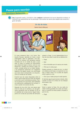 Pasos para escribir
                                               Escritura: Redacción

                                                 1    Lee el siguiente cuento y, con toda tu clase, analicen el ambiente en el que se desarrolla la historia, el
                                                      conflicto y las características de los personajes. Este análisis les servirá para adaptar esta narración a
                                                      guión de teatro.

                                                                                                Un día de éstos
                                                                                              Gabriel García Márquez




                                                          El lunes amaneció tibio y sin lluvia. Don          volvería a llover. La voz destemplada de su
                                                          Aurelio Escovar, dentista sin título y buen        hijo de once años lo sacó de su abstracción.
                                                          madrugador, abrió su gabinete a las seis.
                                                                                                             — Papá.
                                                          Sacó de la vidriera una dentadura postiza
                                                          montada aún en el molde de yeso y puso             — Qué
                                                          sobe la mesa un puñado de instrumentos
                                                          que ordenó de mayor a menor, como en una           — Dice el alcalde que si le sacas una muela.
                                                          exposición. Llevaba una camisa a rayas, sin        — Dile que no estoy aquí.
                                                          cuello, cerrada arriba con un botón dorado,
                                                          y los pantalones sostenidos con cargadores         Estaba puliendo un diente de oro. Lo retiró
                                                          elásticos. Era rígido, enjuto, con una mirada      a la distancia del brazo y lo examinó con los
                                                          que raras veces correspondía a la situación,       ojos a medio cerrar. En la salita de espera
  DISTRIBUCIÓN GRATUITA - PROHIBIDA LA VENTA




                                                          como la mirada de los sordos.                      volvió a gritar su hijo.

                                                          Cuando tuvo las cosas dispuestas sobre la          — Dice que sí estás porque te está oyendo.
                                                          mesa, rodó la fresa hacia el sillón de resortes    El dentista siguió examinando el diente. Sólo
                                                          y se sentó a pulir la dentadura postiza. Pare-     cuando lo puso en la mesa con los trabajos
                                                          cía no pensar en lo que hacía, pero trabajaba      terminados, dijo:
                                                          con obstinación, pedaleando con la fresa, in-
                                                          cluso cuando no se servía de ella.                 — Mejor.
                                                          Después de las ocho hizo una pausa para            Volvió a operar la fresa. De una cajita de
                                                          mirar el cielo por la ventana y vio dos galli-     cartón donde guardaba las cosas por hacer,
                                                          nazos pensativos que se secaban al sol en          sacó un puente de varias piezas y empezó a
                                                          el caballete de la casa vecina. Siguió traba-      pulir el oro.
                                                          jando con la idea de que antes del almuerzo
                                                                                                             — Papá.




                                                214


L9 B6 LIBRO.indd 214                                                                                                                                               07/02/11 14:35
 