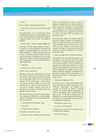 — Qué.                                             tista no le correspondió. Llevó a la mesa de
                                                                          trabajo la cacerola con los instrumentos her-
                       Aún no había cambiado de expresión.
                                                                          vidos y los sacó del agua con unas pinzas
                       — Dice que si no le sacas la muela te pega         frías, todavía sin apresurarse. Después rodó
                       un tiro.                                           a la escupidera con la punta del zapato y
                                                                          lavó sus manos con el aguamanil. Hizo todo
                       Sin apresurarse, con un movimiento extre-          sin mirar al alcalde. Pero el alcalde no lo
                       madamente tranquilo, dejó de pedalear en la        perdió de vista.
                       fresa, la retiró del sillón y abrió por completo
                       la gaveta inferior de la mesa. Allí estaba el      Era una cordal inferior. El dentista abrió las
                       revólver.                                          piernas y apretó la muela con el gatillo ca-
                                                                          liente. El alcalde se aferró a las barras de la
                       — Bueno –dijo—. Dile que venga a pegármelo.        silla, descargó toda su fuerza en los pies y
                       Hizo girar el sillón hasta quedar de frente a      sintió un vacío helado en los riñones, pero
                       la puerta, la mano apoyada en el borde de la       no soltó un suspiro. El dentista sólo movió la
                       gaveta. El alcalde apareció en el umbral. Se       muñeca. Sin rencor, más bien con una amar-
                       había afeitado la mejilla izquierda, pero en       ga ternura, dijo:
                       la otra, hinchada y dolorida, tenía una bar-       — Aquí nos paga veinte muertos, teniente.
                       ba de cinco días. El dentista vio en sus ojos
                       marchitos muchas noches de desesperación.          El alcalde sintió un crujido de huesos en la
                       Cerró la gaveta con la punta de los dedos y        mandíbula y sus ojos se llenaron de lágri-
                       dijo suavemente:                                   mas. Pero no suspiró hasta que no sintió sa-
                                                                          lir la muela. Entonces, la vio a través de las
                       — Siéntese.                                        lágrimas. Le pareció tan extraña a su dolor,
                       — Buenos días –dijo el alcalde.                    que no pudo entender la tortura de sus cinco
                                                                          noches anteriores. Inclinado sobre la escu-
                       Buenos –dijo el dentista.                          pidera, sudoroso, jadeante, se desabotonó la
                       Mientras hervían los instrumentos, el alcal-       guerrera y buscó a tientas el pañuelo en el
                       de apoyó el cráneo en el cabezal de la silla       bolsillo del pantalón. El dentista le dio un
                       y se sintió mejor. Respiraba un olor glacial       trapo limpio.
                       Era un gabinete pobre: una vieja silla de          — Séquese las lágrimas –dijo.
                       madera, la fresa de pedal, y una vidriera
                       con pomos de loza. Frente a la silla, una          El alcalde lo hizo. Estaba temblando. Mien-
                       ventana con un cancel de tela hasta la al-         tras el dentista se lavaba las manos, vio el
                       tura de un hombre. Cuando sintió que el            cielorraso desfondado una telaraña pol-
                                                                          vorienta con huevos de araña e insectos
                                                                                                                                   DISTRIBUCIÓN GRATUITA - PROHIBIDA LA VENTA
                       dentista se acercaba, el alcalde afirmó los
                       talones y abrió la boca.                           muertos. El dentista regresó secándose las
                                                                          manos. “Acuéstese –dijo- y haga buches de
                       Don Aurelio Escovar le movió la cara hacia la      agua de sal.” El alcalde se puso de pie, se
                       luz. Después de observar la muela dañada,          despidió con un displicente saludo militar, y
                       ajustó la mandíbula con una cautelosa pre-         se dirigió a la puerta estirando las piernas,
                       sión de los dedos.                                 sin abotonarse la guerrera.
                       — Tiene que ser sin anestesia –dijo.               — Me pasa la cuenta –dijo.
                       — ¿Por qué?                                        — ¿A usted o al municipio?
                       — Porque tiene un absceso.                         El alcalde no lo miró. Cerró la puerta, y dijo,
                       El alcalde lo miró en los ojos.                    a través de red metálica.

                       — Esta bien –dijo, y trató de sonreír. El den-     — Es la misma vaina.




                                                                                                                        215


L9 B6 LIBRO.indd 215                                                                                                        07/02/11 14:35
 