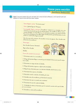 Pasos para escribir
                                                                                                       Escritura: Redacción

                 3     Lean el esquema teatral del guión de teatro de la obra de García Márquez, como ejemplo para que
                       elaboren el suyo de otra obra que desen adapar.



                                          Texto elegido: cuento: “Un día de estos”

                                         Autor: Gabriel García Márquez

                                         Escenografía (lugar y tiempo): (Consulto
                                                                                    rio modesto de un dentista con una
                                         ventana y una puerta que da a la sala de
                                                                                    espera. Un mueble con libros, instru-
                                         mentos dentales, un trapo blanco y una dent
                                                                                        adura postiza, una mesa en donde
                                         hay varias palanganas, dos sillas viejas:
                                                                                   la del paciente y la del dentista; en una
                                         pared un cartel sobre higiene dental).

                                         (Son las seis de la mañana. Se escuchan
                                                                                 trinos de pájaros. Don Aurelio está
                                         abriendo el consultorio.)

                                         Personajes:

                                        Don Aurelio Escovar (dentista)

                                        Hijo de Don Aurelio

                                        Alcalde

                                        Trama (la sucesión de acciones):

                                        1. El dentista está en su consultorio.

                                       2. El hijo del dentista llega a avisarle que
                                                                                    el alcalde le busca para que le saque
                                       una muela.

                                       3. El dentista se niega atender al alcalde.

                                       4. El hijo del dentista regresa a informa
                                                                                 rle al alcalde.
                                       5. El hijo le dice al dentista que si no atiende
                                                                                          al alcalde, éste le dará un tiro.
                                                                                                                                        DISTRIBUCIÓN GRATUITA - PROHIBIDA LA VENTA
                                       6. El dentista hace esperar al alcalde.

                                       7. El dentista accede a atender al alcalde
                                                                                  y lo reta.
                                       8. El alcalde enta al consultorio y el dent
                                                                                   ista lo atiende.
                                       9. El dentista dice que no puede usar anes
                                                                                  tesia.
                                      10. El dentista le saca la muela al alcalde.

                                      11. El alcalde le ordena al dentista que
                                                                               le mande la cuenta de lo que le debe
                                      por sus servicios.

                                      12. El alcalde se retira del consultorio.




                                                                                                                               217


L9 B6 LIBRO.indd 217                                                                                                             07/02/11 14:35
 