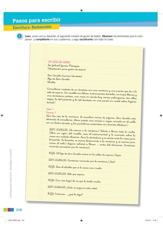 Pasos para escribir
                                               Escritura: Redacción

                                                 1    Lean, junto con su docente, el siguiente modelo de guión de teatro. Observen los elementos que lo com-
                                                      ponen y complétenlo en sus cuadernos. Luego socialícenlo con toda la clase.




                                                                         UN DÍA DE ESTOS
                                                                         De Gabriel García Márquez
                                                                         (Adaptación para guión de teatro)

                                                                         Don Aurelio Escovar (dentista)
                                                                         Hijo de Don Aurelio
                                                                         Alcalde

                                                                        (Consultorio modesto de un dentista con una
                                                                                                                       ventana y una puerta que da a la
                                                                        sala de espera. Un mueble con libros, instr
                                                                                                                     umentos dentales, un trapo blanco y
                                                                        una dentadura postiza, una mesa en dond
                                                                                                                     e hay varias palanganas, dos sillas
                                                                        viejas: la del paciente y la del dentista;
                                                                                                                   en una pared un cartel sobre higiene
                                                                        dental.)

                                                                        Acto 1
                                                                        Escena 1
                                                                        (Son las seis de la mañana. Se escuchan
                                                                                                                  trinos de pájaros. Don Aurelio está
                                                                        abriendo el consultorio. Lleva puesta una
                                                                                                                  camisa a rayas, cerrada en el cuello
                                                                        con un botón dorado, y los pantalones soste
                                                                                                                    nidos con tirantes elásticos.)
                                                                          DON AURELIO: (Se asoma a la ventana.
                                                                                                                     ) Volvió a llover toda la noche.
                                                                          (Abre un cajón del mueble, saca el instr
                                                                                                                     umental y lo acomoda sobre la
                                                                          mesa con cuidado obsesivo. Saca la dentadur
                                                                                                                       a y se sienta ante la mesa para
                                                                          limpiarla. Se levanta, se acerca lentamen
                                                                                                                    te a la ventana y se asoma para
                                                                          mirar el cielo.) Seguro volverá a llover
                                                                                                                   ... antes del almuerzo. (Continúa
                                                                          mirando pensativo por la ventana).
  DISTRIBUCIÓN GRATUITA - PROHIBIDA LA VENTA




                                                                          HIJO: (El hijo de don Aurelio entra en la
                                                                                                                      salita de espera.) Papá.
                                                                          DON AURELIO: (Continúa mirando por
                                                                                                                      la ventana.) ¡Qué!
                                                                          HIJO: Dice el alcalde que si le sacas una
                                                                                                                      muela.
                                                                          DON AURELIO: Dile que espere.

                                                                         HIJO: (Con voz baja) Se ve que le duele muc
                                                                                                                           ho.
                                                                         DON AURELIO: ¡Todo se paga en esta vida
                                                                                                                       !
                                                                         HIJO: Entonces ... ¿qué le digo?




                                                218


L9 B6 LIBRO.indd 218                                                                                                                                           07/02/11 14:35
 