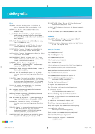 Bibliografía

                                                Libros                                                           SHAKESPEARE, William, “Dramas de William Shakespeare”
                                                                                                                      Editorial Iberia, Barcelona, 1970.
                                                ANÓNIMO, Las señas del marido, En: Los romances de
                                                     América, Menéndez Pidal, Ramón, Madrid, 1972.               VELASCO MEJÍA, Alejandro, Romancero del Guayas, Guayaquil,
                                                                                                                       1975.
                                                ASIMOV Isaac, Sueños de Robot. Editorial Debolsillo:
                                                      Barcelona, 2004.                                           VERNE, Julio, De la tierra a la luna, Guayaquil, Ariel, 1986.

                                                A.A.V.V. “Fábula del buen hombre y su hijo”. Tomado de
                                                        telesecundaria, Materiales educativos, Libro para el
                                                        alumno, Español 2, vol. 2, Subsecretaría de educación    Periódicos
                                                        básica de México.                                        VILLAVERDE, Susana, “Prosigue la violencia en el Ejido”,
                                                BIOY, Adolfo Casares. La invención de Morel. Buenos Aires,             Diario el mundo, 5 de mayo 2000.
                                                       Emecé, Quinta edición, 1972.                              PINEDA, encarnación, “La violencia racista en el Ejido” Diario
                                                BRADBURY, Ray,“Cuento de navidad” En: Los 10 mejores                   el país. 5 de mayo de 2000.
                                                     cuentos de Navidad , de Editorial Planeta, 2009.

                                                GARCÍA LORCA, Federico, Antología comentada, Editorial           Sitios web consultados
                                                      Granada : Ediciones de la Torre, Madrid. 1998.
                                                                                                                 http://www.blogycine.com/
                                                GARCÍA LORCA, Federico, Antología poética, Editorial: Madrid
                                                      : Visor Libros, Madrid,2006.                               http://www.blogdecine.info/
                                                GARCÍA MÁRQUEZ, Gabriel “Un día de éstos” En: Ficción            http://www.blogdelcine.com/
                                                      mínima: muestra del cuento breve en América. Fondo
                                                      Editorial Fundarte Editorial, Caracas.                     http://www.cinemascomics.com/

                                                GUTIÉRREZ, Gabriel, “Nuevos hallazgos sobre los                  http://1blogdecine.com/
                                                      neandertales: Los otros humanos”. Tomado de Muy
                                                                                                                 http://amediavoz.com/romancero.htm http://www.tinglado.net
                                                      Interesante, año 23, No. 273.
                                                                                                                 http://www.elhuevodechocolate.com/romance1.htm
                                                HERNÁNDEZ, Miguel, Antología poética ilustrada. Editorial La
                                                     Máscara, Valencia 1997.                                     www.ciudadseva.com/textos/cuentos/ing/.../hpl.htm
                                                MCGUIRE, Bill, “El calentamiento global”. En: 50 teorías         http://www.bibliotecasvirtuales.com/
                                                     cientíﬁcas revolucionarias e imaginativas. Barcelona,
                                                     2010.                                                       http://www.edufuturo.com/educacion.php?c=152

                                                M BLANCK, Kruger, “Correlación entre hábitos alimentarios,       http://www.biblioteca.org.ar/Planeta educativo:
                                                      comer fuera del hogar y actividad física, y la capacidad           http://www.aulablog.com/planeta/
                                                      de mantenerse en el peso alcanzado” En: http://www.
                                                                                                                 Aulablog: http://www.aulablog.com/
                                                      compumedicina.com/epidemio/epid_160701.htm. 1
                                                                                                                 El tinglado: http://www.tinglado.net/
                                                MIHURA M, La visita de de doña Paula, En: Maribel y la
                                                     extraña familia, Ed. Espasa-Calpe.                          Roa Multimedia: http://roamultimedia.blogspot.com/
  DISTRIBUCIÓN GRATUITA - PROHIBIDA LA VENTA




                                                               ,
                                                PAEZ, Leonardo Romance de la naranja, En: Romancero              El camarote de idiomas:
                                                       quiteño, Caracas, 1975.                                          http://camarotedeidiomas.blogspot.com/
                                                PERRAULT, Charles, Cuentos de Charles Perrault, Editorial        Apuntes sobre blogs: http://avalerofer.blogspot.com
                                                     Panamericana Bogotá, 2001.
                                                                                                                 Bitácora de TIC: http://centros5.cnice.mecd.es/ies.maria.
                                                REAL ACADEMIA DE LA LENGUA, La nueva ortografía de la                    guerrero/tic/
                                                      lengua española, Bolivariana Editores, Cali , 2002.
                                                                                                                 El blog de Dai: http://dailaguna.blogspot.com/
                                                RIDLEY, Mark, “La selección natural”. En: 50 teorías
                                                      cientíﬁcas revolucionarias e imaginativas. Barcelona,      En el Villena: http://vadeblogs.wordpress.com/
                                                      2010.
                                                                                                                 Blogs de El tinglado: http://www.tinglado.net/?pag=blogs
                                                ROBLEDO, Juanjo, “La solidaridad comenzó en las cavernas”
                                                     En: BBC Mundo, España. Ver : http://www.bbc.                Learning English in Brunete:
                                                     co.uk/mundo/noticias/2010/10/101027_cavernas_                      http://englishinbrunete.blogspot.com/
                                                     prehistoria_solidaridad_espana_wbm.shtml                    Sexto en canal: http://www.arrukero.com/blogdeclase/
                                                ROMEO CASTILLO, Abel, Romance del temblor, En : Nuevo            2dmanjón: http://2dmanjon.blogia.com//
                                                     descubrimiento de Guayaquil, Guayaquil, 1975.
                                                                                                                 Servicio nacional de sismología y vulcanología:
                                                                                                                         www.igepn.edu.ec

                                                224


L9 B6 LIBRO.indd 224                                                                                                                                                              07/02/11 14:35
 