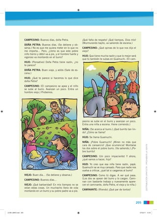 CAMPESINO: Buenos días, doña Petra.                  ¡Qué falta de respeto! ¡Qué tiempos, Dios mío!
                                                                            (Murmurando bajito, va saliendo de escena.)
                       DOÑA PETRA: Buenos días. (Se detiene y ob-
                       serva.) No es que me quiera meter en lo que no       CAMPESINO: ¿Qué opinas de lo que nos dijo el
                       me importa… Pero, ¿cómo es que este pobre            viejo?
                       niño tierno y débil va a pie, y el hombre fuerte y
                                                                            HIJO: Que tiene mucha razón y que lo mejor será
                       vigoroso va montando en el burro?
                                                                            que tú también te subas en Guamuchi. (El cam-
                       HIJO: (Pensativo) Doña Petra tiene razón, ¿no
                       te parece?
                       DOÑA PETRA: Buen viaje, y adiós (Sale de es-
                       cena.)
                       HIJO: ¿Qué te parece si hacemos lo que dice
                       doña Petra?
                       CAMPESINO: (El campesino se apea y el niño
                       se sube al burro. Avanzan un poco. Entra un
                       hombre viejo.) Probemos.




                                                                            pesino se sube en el burro y avanzan un poco.
                                                                            Entra una niña a escena. Viene corriendo.)
                                                                            NIÑA: (Se acerca al burro.) ¡Qué burrito tan lin-
                                                                            do! ¿Cómo se llama?
                                                                            HIJO: Se llama Guamuchi.
                                                                            NIÑA: ¡Pobre Guamuchi! ¡Miren no más que
                                                                                                                                        DISTRIBUCIÓN GRATUITA - PROHIBIDA LA VENTA
                                                                            cara de cansancio! ¡Que ocurrencia! Montarse
                                                                            los dos sobre el pobre burro. (Va saliendo.) ¡Po-
                                                                            bre burrito!
                                                                            CAMPESINO: (Un poco impaciente) Y ahora,
                                                                            ¿qué vamos a hacer, hijo?
                                                                            HIJO: Yo creo que esa niña tiene razón, papá.
                                                                            Guamuchi se ve muy cansado. Para que nadie nos
                                                                            vuelva a criticar, ¿qué tal si cargamos al burro?
                       VIEJO: Buen día… (Se detiene y observa.)             CAMPESINO: Como tú digas. A ver qué pasa.
                                                                            (Los dos se apean del burro y lo cargan. Cami-
                       CAMPESINO: Buenos días…
                                                                            nan con bastante trabajo y nuevamente apare-
                       VIEJO: ¡Qué barbaridad! En mis tiempos no se         cen el caminante, doña Petra, el viejo y la niña.)
                       veían estas cosas. Un muchacho lleno de vida
                                                                            CAMINANTE: (Riendo) ¡Qué par de tontos!
                       montando en un burro y su pobre padre va a pie.



                                                                                                                             205


L9 B6 LIBRO.indd 205                                                                                                             07/02/11 14:35
 