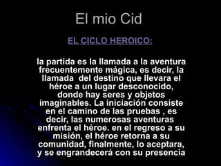 El mio Cid EL CICLO HEROICO:   la partida es la llamada a la aventura frecuentemente mágica, es decir, la llamada  del destino que llevara el héroe a un lugar desconocido, donde hay seres y objetos imaginables. La iniciación consiste en el camino de las pruebas , es decir, las numerosas aventuras  enfrenta el héroe. en el regreso a su misión, el héroe retorna a su comunidad, finalmente, lo aceptara, y se engrandecerá con su presencia   