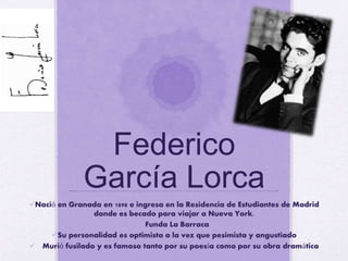 Federico
García Lorca
Nació en Granada en 1898 e ingresa en la Residencia de Estudiantes de Madrid
donde es becado para viajar a Nueva York.
Funda La Barraca
Su personalidad es optimista a la vez que pesimista y angustiado
 Murió fusilado y es famoso tanto por su poesía como por su obra dramática
 