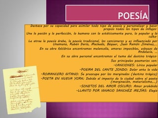 Destaca por su capacidad para asimilar todo tipo de poesía y personalizar y hacer
propios todos los tipos de influjos.
Une la pasión y la perfección, lo humano con lo estéticamente puro, lo popular y lo
culto.
Le atrae la poesía árabe, la poesía tradicional, los cancioneros y es influenciado por
Unamuno, Rubén Darío, Machado, Béquer, Juan Ramón Jiménez,…
En su obra folclórica encontramos melancolía, amores imposibles, esbozos de
Andalucía, …
En su obra personal encontramos el tema del destino trágico.
Sus principales poemarios son:
-CANCIONES: Lírica popular
-POEMA DEL CANTE JONDO: Dolor ante la vida
-ROMANCERO GITANO: Se preocupa por los marginados (destino trágico)
-POETA EN NUEVA YORK: Debido al impacto de la ciudad sobre el poeta
(marginación, materialismo,…)
-SONETOS DEL AMOR OSCURO: Amor prohibido
-LLANTO POR IGNACIO SANCHÉZ MEJÍAS: Elegía
 