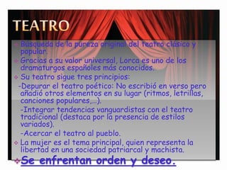  Búsqueda de la pureza original del teatro clásico y
popular.
 Gracias a su valor universal, Lorca es uno de los
dramaturgos españoles más conocidos.
 Su teatro sigue tres principios:
-Depurar el teatro poético: No escribió en verso pero
añadió otros elementos en su lugar (ritmos, letrillas,
canciones populares,…).
-Integrar tendencias vanguardistas con el teatro
tradicional (destaca por la presencia de estilos
variados).
-Acercar el teatro al pueblo.
 La mujer es el tema principal, quien representa la
libertad en una sociedad patriarcal y machista.
Se enfrentan orden y deseo.
 