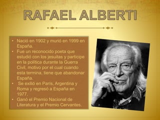 • Nació en 1902 y murió en 1999 en
España.
• Fue un reconocido poeta que
estudió con los jesuitas y partícipe
en la política durante la Guerra
Civil, motivo por el cual cuando
esta termina, tiene que abandonar
España.
• Se exilió en París, Argentina y
Roma y regresó a España en
1977.
• Ganó el Premio Nacional de
Literatura y el Premio Cervantes.
 