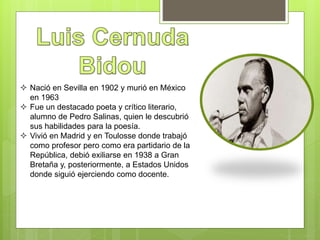  Nació en Sevilla en 1902 y murió en México
en 1963
 Fue un destacado poeta y crítico literario,
alumno de Pedro Salinas, quien le descubrió
sus habilidades para la poesía.
 Vivió en Madrid y en Toulosse donde trabajó
como profesor pero como era partidario de la
República, debió exiliarse en 1938 a Gran
Bretaña y, posteriormente, a Estados Unidos
donde siguió ejerciendo como docente.
 