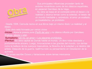 Sus principales influencias proceden tanto de
autores románticos como de los clásicos españoles,
en especial Garcilaso de la Vega.
Su obra se basa en el contraste entre el deseo y la
realidad y abarca temas como la soledad, el deseo de
un mundo habitable y, sobretodo, el amor ya exaltado,
ya insatisfecho, ya prohibido
Desde 1936, Cernuda reúne en sus libros bajo un mismo titulo: La realidad y el
deseo.
Esta obra está formada por varios ciclos:
-Inicios: Aúna la poesía pura (Perfil del aire) y la clásica influida por Garcilaso
(Égloga, elegía y oda).
-Surrealismo: Un río, un amor y Los placeres prohibidos.
-Plenitud: Su obra capital es Donde habite el mundo, Un libro triste desolado y
profundamente sincero. Luego, Innovaciones a las gracias del mundo, con temas
como la belleza de los cuerpos masculinos, la filosofía de la soledad y el destino del
artista. Después de la guerra, reafirma todo su pensamiento en Desolación de la
quimera.
En prosa escribe Ocnos y Variaciones sobre temas mexicanos
 
