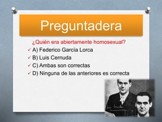 Preguntadera
¿Quién era abiertamente homosexual?
 A) Federico García Lorca
 B) Luis Cernuda
 C) Ambas son correctas
 D) Ninguna de las anteriores es correcta
 