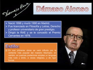  Nació 1898 y murió 1990 en Madrid.
 Fue licenciado en Filosofía y Letras, Derecho
y profesor universitario de gran prestigio.
 Dirigió la RAE y se le concedió el Premio
Cervantes en 1978.
 En sus primeras obras se verá influido por la
vertiente más popular del maestro Machado; en
cambio, en poemas posteriores emplea un lenguaje
más rudo y árido, a veces religioso, y de rigor
formal.
 