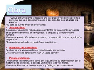 Cultivó el Surrealismo y deseaba una integración y comunicación de lo
universal que va a conseguir gracias a dos grandes ejes: el amor y la
muerte.
Su obra se puede dividir en tres etapas:
 Vanguardismo.
Llegó a ser uno de los máximos representantes de la corriente surrealista.
En su primera se centra en la fragilidad, la angustia y la imperfección
humana.
Destacan: Ámbito, Espadas como labios, La destrucción o el amor y Sombra
del paraíso.
El surrealismo se funde con las influencias clásicas.
 Abandono del surrealismo.
Se observa una visión solidaria y grandiosa del ser humano.
Destacan: Historia del corazón y En un vasto dominio
 Período metafísico.
Observamos la añoranza del poeta por la juventud y su preocupación por el
misterio de la existencia, el sentido último de la vida y el mundo.
Destacan: Poemas de la consumación y Diálogos del conocimiento
 