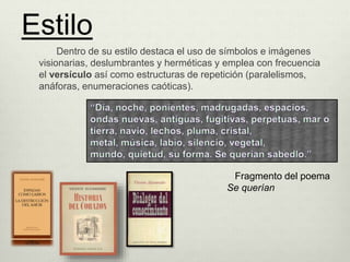 Dentro de su estilo destaca el uso de símbolos e imágenes
visionarias, deslumbrantes y herméticas y emplea con frecuencia
el versículo así como estructuras de repetición (paralelismos,
anáforas, enumeraciones caóticas).
Fragmento del poema
Se querían
Estilo
 