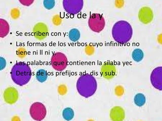 Uso de la y
• Se escriben con y:
• Las formas de los verbos cuyo infinitivo no
tiene ni ll ni y.
• Las palabras que contienen la sílaba yec
• Detrás de los prefijos ad- dis y sub.
 