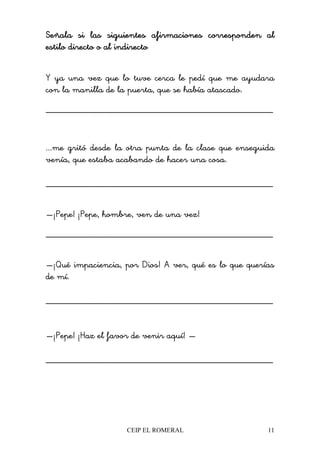 CEIP EL ROMERAL 11
Señala si las siguientes afirmaciones corresponden alSeñala si las siguientes afirmaciones corresponden alSeñala si las siguientes afirmaciones corresponden alSeñala si las siguientes afirmaciones corresponden al
estilo directo o al indirectoestilo directo o al indirectoestilo directo o al indirectoestilo directo o al indirecto
Y ya una vez que lo tuve cerca le pedí que me ayudara
con la manilla de la puerta, que se había atascado.
________________________________________________
...me gritó desde la otra punta de la clase que enseguida
venía, que estaba acabando de hacer una cosa.
________________________________________________
—¡Pepe! ¡Pepe, hombre, ven de una vez!
________________________________________________
—¡Qué impaciencia, por Dios! A ver, qué es lo que querías
de mí.
________________________________________________
—¡Pepe! ¡Haz el favor de venir aquí! —
________________________________________________
 
