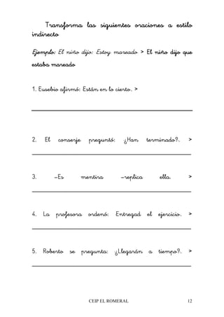 CEIP EL ROMERAL 12
TransformaTransformaTransformaTransforma las siguientes oraciones a estilolas siguientes oraciones a estilolas siguientes oraciones a estilolas siguientes oraciones a estilo
indirectoindirectoindirectoindirecto
Ejemplo:Ejemplo:Ejemplo:Ejemplo: El niño dijo: "Estoy mareado" >>>> El niño dijo queEl niño dijo queEl niño dijo queEl niño dijo que
estaba mareadoestaba mareadoestaba mareadoestaba mareado
1. Eusebio afirmó: "Están en lo cierto". >>>>
2. El conserje preguntó: "¿Han terminado?". >>>>
________________________________________________
3. –Es mentira –replica ella. >>>>
________________________________________________
4. La profesora ordenó: "Entregad el ejercicio". >>>>
________________________________________________
5. Roberto se pregunta: "¿Llegarán a tiempo?". >>>>
________________________________________________
 