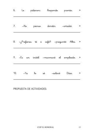 CEIP EL ROMERAL 13
6. Le pidieron: "Responde pronto". >>>>
________________________________________________
7. –No pienso dimitir –añadió. >>>>
________________________________________________
8. –¿Prefieres té o café? –preguntó Alba. >>>>
________________________________________________
9. –Es un inútil –murmuró el empleado. >>>>
________________________________________________
10. –Ya lo sé –aclaró Díaz. >>>>
________________________________________________
PROPUESTA DE ACTIVIDADES:
 