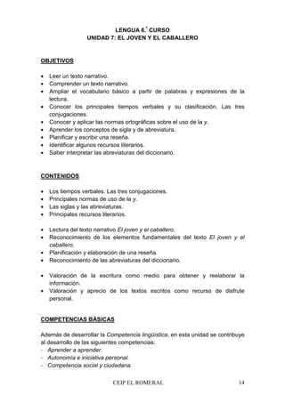CEIP EL ROMERAL 14
LENGUA 6.º
CURSO
UNIDAD 7: EL JOVEN Y EL CABALLERO
OBJETIVOS
• Leer un texto narrativo.
• Comprender un texto narrativo.
• Ampliar el vocabulario básico a partir de palabras y expresiones de la
lectura.
• Conocer los principales tiempos verbales y su clasificación. Las tres
conjugaciones.
• Conocer y aplicar las normas ortográficas sobre el uso de la y.
• Aprender los conceptos de sigla y de abreviatura.
• Planificar y escribir una reseña.
• Identificar algunos recursos literarios.
• Saber interpretar las abreviaturas del diccionario.
CONTENIDOS
• Los tiempos verbales. Las tres conjugaciones.
• Principales normas de uso de la y.
• Las siglas y las abreviaturas.
• Principales recursos literarios.
• Lectura del texto narrativo El joven y el caballero.
• Reconocimiento de los elementos fundamentales del texto El joven y el
caballero.
• Planificación y elaboración de una reseña.
• Reconocimiento de las abreviaturas del diccionario.
• Valoración de la escritura como medio para obtener y reelaborar la
información.
• Valoración y aprecio de los textos escritos como recurso de disfrute
personal.
COMPETENCIAS BÁSICAS
Además de desarrollar la Competencia lingüística, en esta unidad se contribuye
al desarrollo de las siguientes competencias:
- Aprender a aprender.
- Autonomía e iniciativa personal.
- Competencia social y ciudadana.
 