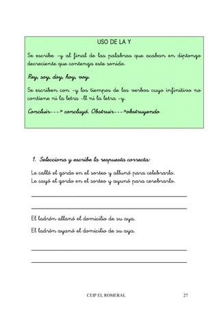 CEIP EL ROMERAL 27
1.1.1.1. Selecciona y escribe la respuesta correcta:Selecciona y escribe la respuesta correcta:Selecciona y escribe la respuesta correcta:Selecciona y escribe la respuesta correcta:
Le calló el gordo en el sorteo y allunó para celebrarlo.
Le cayó el gordo en el sorteo y ayunó para cerebrarlo.
________________________________________________
________________________________________________
El ladrón allanó el domicilio de su aya.
El ladrón ayanó el domicilio de su aya.
________________________________________________
________________________________________________
USO DE LA YUSO DE LA YUSO DE LA YUSO DE LA Y
Se escribe -y al final de las palabras que acaban en diptongo
decreciente que contenga este sonido.
Rey, soy, doy, hoy, voy.Rey, soy, doy, hoy, voy.Rey, soy, doy, hoy, voy.Rey, soy, doy, hoy, voy.
Se escriben con -y los tiempos de los verbos cuyo infinitivo no
contiene ni la letra -ll ni la letra -y.
ConcluirConcluirConcluirConcluir------------> concluyó. Obstruir> concluyó. Obstruir> concluyó. Obstruir> concluyó. Obstruir------------>obstruyendo>obstruyendo>obstruyendo>obstruyendo
 