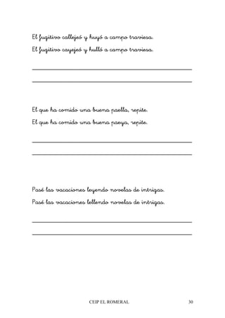 CEIP EL ROMERAL 30
El fugitivo callejeó y huyó a campo traviesa.
El fugitivo cayejeó y hulló a campo traviesa.
________________________________________________
________________________________________________
El que ha comido una buena paella, repite.
El que ha comido una buena paeya, repite.
________________________________________________
________________________________________________
Pasé las vacaciones leyendo novelas de intrigas.
Pasé las vacaciones lellendo novelas de intrigas.
________________________________________________
________________________________________________
 