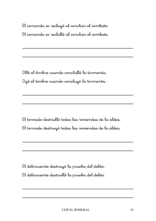 CEIP EL ROMERAL 31
El comando se recluyó al concluir el combate.
El comando se reclulló al concluir el combate.
________________________________________________
________________________________________________
Olló el timbre cuando conclulló la tormenta.
Oyó el timbre cuando concluyó la tormenta.
________________________________________________
________________________________________________
El tornado destrulló todas las viviendas de la aldea.
El tornado destruyó todas las viviendas de la aldea.
________________________________________________
________________________________________________
El delincuente destruyó la prueba del delito.
El delincuente destrulló la prueba del delito.
________________________________________________
________________________________________________
 