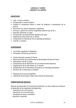 CEIP EL ROMERAL 34
LENGUA 6.º
CURSO
UNIDAD 8: EL HÉROE
OBJETIVOS
• Leer un texto narrativo.
• Comprender un texto narrativo.
• Ampliar el vocabulario básico a partir de palabras y expresiones de la
lectura.
• Reconocer los verbos regulares e irregulares.
• Conocer y aplicar las normas ortográficas sobre el uso de la b.
• Describir oralmente un lugar.
• Comprender una retransmisión deportiva de radio.
• Organizar la información de un escrito.
• Comprender la información de un reportaje periodístico.
• Inventar un dictado.
CONTENIDOS
• Los verbos regulares e irregulares.
• Principales normas de uso de la b.
• Lectura del texto narrativo El héroe.
• Reconocimiento de los elementos fundamentales del texto El héroe.
• Descripción oral de un lugar.
• Comprensión de la información de una retransmisión deportiva.
• Organización de la información en un escrito.
• Identificación de la información principal en un reportaje periodístico.
• Escritura de un texto para un dictado.
• Respeto por la norma ortográfica.
• Valoración de los textos orales como fuente de información.
COMPETENCIAS BÁSICAS
Además de desarrollar la Competencia lingüística, en esta unidad se contribuye
al desarrollo de las siguientes competencias:
- Tratamiento de la información.
- Interacción con el mundo físico.
- Competencia social y ciudadana.
- Aprender a aprender.
 