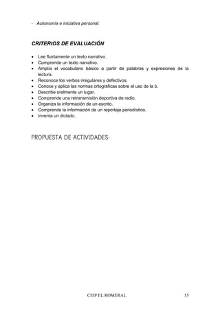 CEIP EL ROMERAL 35
- Autonomía e iniciativa personal.
CRITERIOS DE EVALUACIÓN
• Lee fluidamente un texto narrativo.
• Comprende un texto narrativo.
• Amplía el vocabulario básico a partir de palabras y expresiones de la
lectura.
• Reconoce los verbos irregulares y defectivos.
• Conoce y aplica las normas ortográficas sobre el uso de la b.
• Describe oralmente un lugar.
• Comprende una retransmisión deportiva de radio.
• Organiza la información de un escrito.
• Comprende la información de un reportaje periodístico.
• Inventa un dictado.
PROPUESTA DE ACTIVIDADES:
 