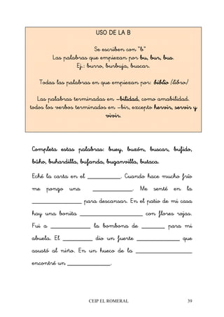 CEIP EL ROMERAL 39
Completa estas palabras:Completa estas palabras:Completa estas palabras:Completa estas palabras: buey, buzón, buscar, bufido,buey, buzón, buscar, bufido,buey, buzón, buscar, bufido,buey, buzón, buscar, bufido,
búho, buhardilla, bufanda, buganvilla, butaca.búho, buhardilla, bufanda, buganvilla, butaca.búho, buhardilla, bufanda, buganvilla, butaca.búho, buhardilla, bufanda, buganvilla, butaca.
Eché la carta en el __________. Cuando hace mucho frío
me pongo una ____________. Me senté en la
_______________ para descansar. En el patio de mi casa
hay una bonita ___________________ con flores rojas.
Fui a ____________ la bombona de _______ para mi
abuela. El _________ dio un fuerte _____________ que
asustó al niño. En un hueco de la _________________
encontré un _____________.
USO DE LA BUSO DE LA BUSO DE LA BUSO DE LA B
Se escriben con “b”
Las palabras que empiezan por bu, bur, busbu, bur, busbu, bur, busbu, bur, bus.
Ej.: burro, burbuja, buscar.
Todas las palabras en que empiezan por: bibliobibliobibliobiblio ('libro')
Las palabras terminadas en ––––bilidadbilidadbilidadbilidad, como amabilidad.
todos los verbos terminados en –bir, excepto hervir, servir yhervir, servir yhervir, servir yhervir, servir y
vivir.vivir.vivir.vivir.
 