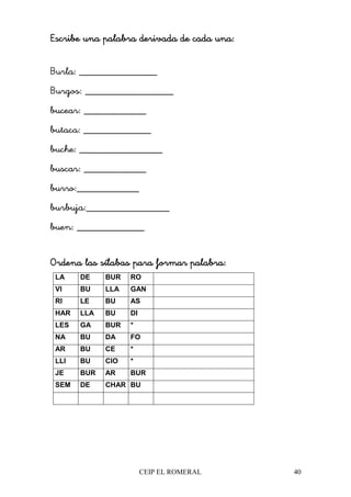 CEIP EL ROMERAL 40
Escribe una palabra derivada de cada una:Escribe una palabra derivada de cada una:Escribe una palabra derivada de cada una:Escribe una palabra derivada de cada una:
Burla: _______________
Burgos: _________________
bucear: ____________
butaca: _____________
buche: ________________
buscar: ____________
burro:____________
burbuja:________________
buen: _____________
Ordena las sílabas para formar palabra:Ordena las sílabas para formar palabra:Ordena las sílabas para formar palabra:Ordena las sílabas para formar palabra:
LA DE BUR RO
VI BU LLA GAN
RI LE BU AS
HAR LLA BU DI
LES GA BUR *
NA BU DA FO
AR BU CE *
LLI BU CIO *
JE BUR AR BUR
SEM DE CHAR BU
 