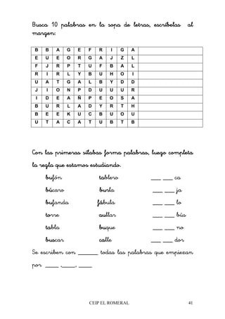 CEIP EL ROMERAL 41
Busca 10 palabrasBusca 10 palabrasBusca 10 palabrasBusca 10 palabras en laen laen laen la sopa de letras, escríbelas alsopa de letras, escríbelas alsopa de letras, escríbelas alsopa de letras, escríbelas al
margen:margen:margen:margen:
B B A G E F R I G A
E U E O R G A J Z L
F J R P T U F B A L
R I R L Y B U H O I
U A T G A L B Y D D
J I O N P D U U U R
I D E A Ñ P E O S A
B U R L A D Y R T H
B E E K U C B U O U
U T A C A T U B T B
Con las primeras sílabas forma palabras, luego completaCon las primeras sílabas forma palabras, luego completaCon las primeras sílabas forma palabras, luego completaCon las primeras sílabas forma palabras, luego completa
la regla que estala regla que estala regla que estala regla que estamos estudiando.mos estudiando.mos estudiando.mos estudiando.
bubububufón tatatatablero ___ ___ ca
búbúbúbúcaro burburburburla ___ ___ ja
bubububufanda fáfáfáfábula ___ ___ lo
totototorre auauauaullar ___ ___ bús
tatatatabla bubububuque ___ ___ no
busbusbusbuscar cacacacalle ___ ___ dor
Se escriben con ______ todas las palabras que empiezan
por ____ ,____, ____
 
