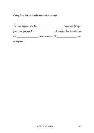 CEIP EL ROMERAL 42
Completa con las palabras anteriores:Completa con las palabras anteriores:Completa con las palabras anteriores:Completa con las palabras anteriores:
Yo me siento en la _________________ . Cuando tengo
frío me pongo la ______________ al cuello. La bombona
de _______________ pesa mucho. El ______________ va
completo.
 