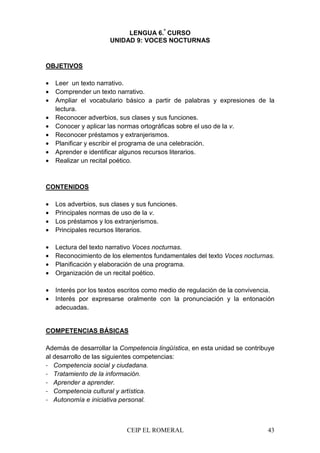 CEIP EL ROMERAL 43
LENGUA 6.º
CURSO
UNIDAD 9: VOCES NOCTURNAS
OBJETIVOS
• Leer un texto narrativo.
• Comprender un texto narrativo.
• Ampliar el vocabulario básico a partir de palabras y expresiones de la
lectura.
• Reconocer adverbios, sus clases y sus funciones.
• Conocer y aplicar las normas ortográficas sobre el uso de la v.
• Reconocer préstamos y extranjerismos.
• Planificar y escribir el programa de una celebración.
• Aprender e identificar algunos recursos literarios.
• Realizar un recital poético.
CONTENIDOS
• Los adverbios, sus clases y sus funciones.
• Principales normas de uso de la v.
• Los préstamos y los extranjerismos.
• Principales recursos literarios.
• Lectura del texto narrativo Voces nocturnas.
• Reconocimiento de los elementos fundamentales del texto Voces nocturnas.
• Planificación y elaboración de una programa.
• Organización de un recital poético.
• Interés por los textos escritos como medio de regulación de la convivencia.
• Interés por expresarse oralmente con la pronunciación y la entonación
adecuadas.
COMPETENCIAS BÁSICAS
Además de desarrollar la Competencia lingüística, en esta unidad se contribuye
al desarrollo de las siguientes competencias:
- Competencia social y ciudadana.
- Tratamiento de la información.
- Aprender a aprender.
- Competencia cultural y artística.
- Autonomía e iniciativa personal.
 