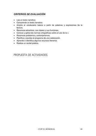 CEIP EL ROMERAL 44
CRITERIOS DE EVALUACIÓN
• Lee un texto narrativo.
• Comprende un texto narrativo.
• Amplía el vocabulario básico a partir de palabras y expresiones de la
lectura.
• Reconoce adverbios, sus clases y sus funciones.
• Conoce y aplica las normas ortográficas sobre el uso de la v.
• Reconoce préstamos y extranjerismos.
• Planifica y escribe el programa de una celebración.
• Aprende e identifica algunos recursos literarios.
• Realiza un recital poético.
PROPUESTA DE ACTIVIDADES:
 