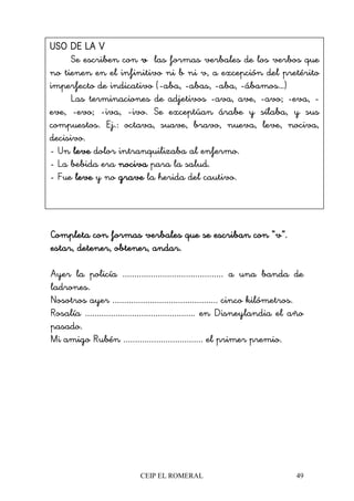 CEIP EL ROMERAL 49
Completa con formas verbales que se escriban con “v”.Completa con formas verbales que se escriban con “v”.Completa con formas verbales que se escriban con “v”.Completa con formas verbales que se escriban con “v”.
estar, detener, obtener, andar.estar, detener, obtener, andar.estar, detener, obtener, andar.estar, detener, obtener, andar.
Ayer la policía ........................................... a una banda de
ladrones.
Nosotros ayer ............................................. cinco kilómetros.
Rosalía ............................................... en Disneylandia el año
pasado.
Mi amigo Rubén .................................. el primer premio.
USO DE LA VUSO DE LA VUSO DE LA VUSO DE LA V
Se escriben con vvvv las formas verbales de los verbos que
no tienen en el infinitivo ni b ni v, a excepción del pretérito
imperfecto de indicativo (-aba, -abas, -aba, -ábamos…)
Las terminaciones de adjetivos -ava, ave, -avo; -eva, -
eve, -evo; -iva, -ivo. Se exceptúan árabe y sílaba, y sus
compuestos. Ej.: octava, suave, bravo, nueva, leve, nociva,
decisivo.
- Un leveleveleveleve dolor intranquilizaba al enfermo.
- La bebida era nocivanocivanocivanociva para la salud.
- Fue leveleveleveleve y no gravegravegravegrave la herida del cautivo.
 