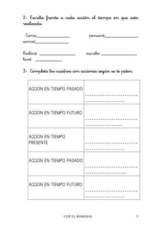 CEIP EL ROMERAL 5
2222---- Escribe frente a cada acción el tiempo en que estaEscribe frente a cada acción el tiempo en que estaEscribe frente a cada acción el tiempo en que estaEscribe frente a cada acción el tiempo en que esta
realizada.realizada.realizada.realizada.
Como______________ pensaré______________
sonreí______________
Bailaré _______________ escribo _______________
lavé ___________
3333---- Completa los cuadros con acciones según se te piden.Completa los cuadros con acciones según se te piden.Completa los cuadros con acciones según se te piden.Completa los cuadros con acciones según se te piden.
ACCION EN TIEMPO PASADO
------------------------
------------------
ACCION EN TIEMPO FUTURO
------------------------
-----------------
ACCION EN TIEMPO
PRESENTE ------------------------
------------------
ACCION EN TIEMPO PASADO
------------------------
-------------------
ACCION EN TIEMPO FUTURO
------------------------
------------------
 