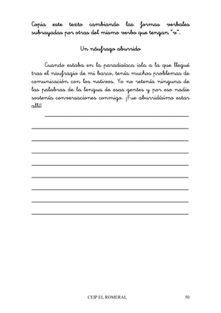 CEIP EL ROMERAL 50
Copia este texto cambiando las formas verbalesCopia este texto cambiando las formas verbalesCopia este texto cambiando las formas verbalesCopia este texto cambiando las formas verbales
subrayadas por otras del mismo verbo que tengan “v”.subrayadas por otras del mismo verbo que tengan “v”.subrayadas por otras del mismo verbo que tengan “v”.subrayadas por otras del mismo verbo que tengan “v”.
Un náufrago aburridoUn náufrago aburridoUn náufrago aburridoUn náufrago aburrido
Cuando estaba en la paradisíaca isla a la que llegué
tras el naufragio de mi barco, tenía muchos problemas de
comunicación con los nativos. Yo no retenía ninguna de
las palabras de la lengua de esas gentes y por eso nadie
sostenía conversaciones conmigo. ¡Fue aburridísimo estar
allí!
____________________________________________
________________________________________________
________________________________________________
________________________________________________
________________________________________________
________________________________________________
________________________________________________
________________________________________________
________________________________________________
 